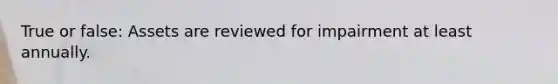 True or false: Assets are reviewed for impairment at least annually.