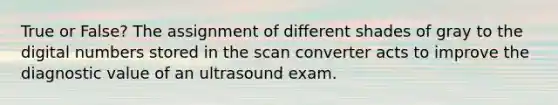 True or False? The assignment of different shades of gray to the digital numbers stored in the scan converter acts to improve the diagnostic value of an ultrasound exam.