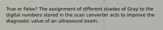 True or False? The assignment of different shades of Gray to the digital numbers stored in the scan converter acts to improve the diagnostic value of an ultrasound exam.