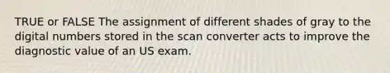 TRUE or FALSE The assignment of different shades of gray to the digital numbers stored in the scan converter acts to improve the diagnostic value of an US exam.