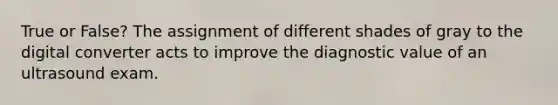 True or False? The assignment of different shades of gray to the digital converter acts to improve the diagnostic value of an ultrasound exam.