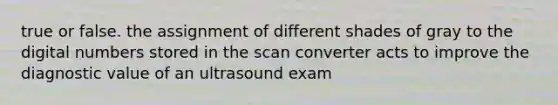 true or false. the assignment of different shades of gray to the digital numbers stored in the scan converter acts to improve the diagnostic value of an ultrasound exam