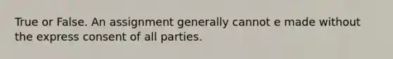 True or False. An assignment generally cannot e made without the express consent of all parties.