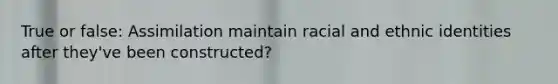 True or false: Assimilation maintain racial and ethnic identities after they've been constructed?