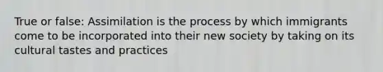 True or false: Assimilation is the process by which immigrants come to be incorporated into their new society by taking on its cultural tastes and practices