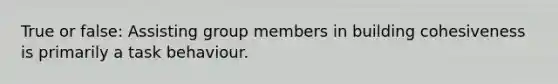 True or false: Assisting group members in building cohesiveness is primarily a task behaviour.