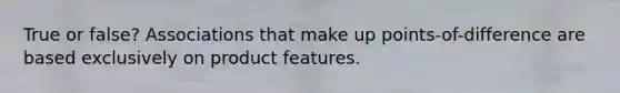 True or false? Associations that make up points-of-difference are based exclusively on product features.