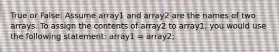 True or False: Assume array1 and array2 are the names of two arrays. To assign the contents of array2 to array1, you would use the following statement: array1 = array2;