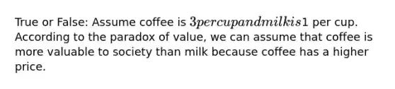 True or False: Assume coffee is 3 per cup and milk is1 per cup. According to the paradox of value, we can assume that coffee is more valuable to society than milk because coffee has a higher price.