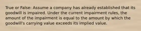 True or False: Assume a company has already established that its goodwill is impaired. Under the current impairment rules, the amount of the impairment is equal to the amount by which the goodwill's carrying value exceeds its implied value.