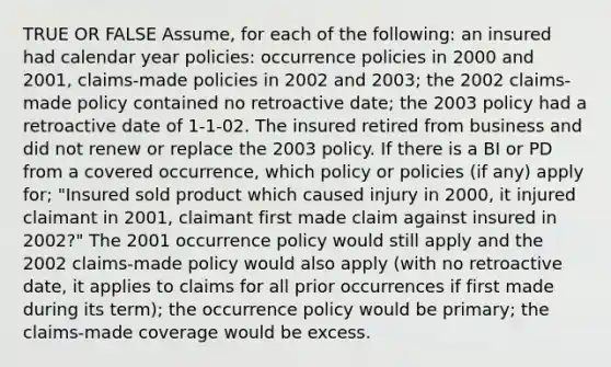 TRUE OR FALSE Assume, for each of the following: an insured had calendar year policies: occurrence policies in 2000 and 2001, claims-made policies in 2002 and 2003; the 2002 claims-made policy contained no retroactive date; the 2003 policy had a retroactive date of 1-1-02. The insured retired from business and did not renew or replace the 2003 policy. If there is a BI or PD from a covered occurrence, which policy or policies (if any) apply for; "Insured sold product which caused injury in 2000, it injured claimant in 2001, claimant first made claim against insured in 2002?" The 2001 occurrence policy would still apply and the 2002 claims-made policy would also apply (with no retroactive date, it applies to claims for all prior occurrences if first made during its term); the occurrence policy would be primary; the claims-made coverage would be excess.