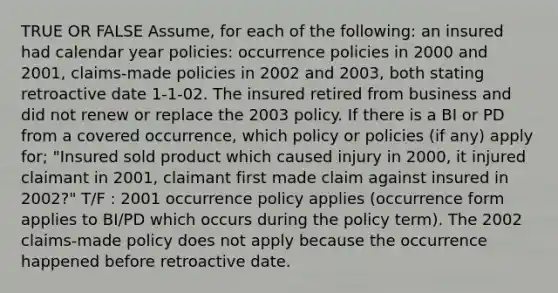 TRUE OR FALSE Assume, for each of the following: an insured had calendar year policies: occurrence policies in 2000 and 2001, claims-made policies in 2002 and 2003, both stating retroactive date 1-1-02. The insured retired from business and did not renew or replace the 2003 policy. If there is a BI or PD from a covered occurrence, which policy or policies (if any) apply for; "Insured sold product which caused injury in 2000, it injured claimant in 2001, claimant first made claim against insured in 2002?" T/F : 2001 occurrence policy applies (occurrence form applies to BI/PD which occurs during the policy term). The 2002 claims-made policy does not apply because the occurrence happened before retroactive date.