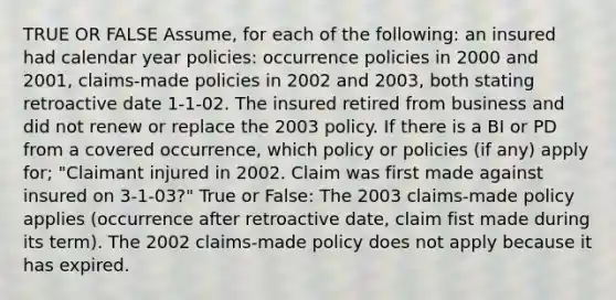 TRUE OR FALSE Assume, for each of the following: an insured had calendar year policies: occurrence policies in 2000 and 2001, claims-made policies in 2002 and 2003, both stating retroactive date 1-1-02. The insured retired from business and did not renew or replace the 2003 policy. If there is a BI or PD from a covered occurrence, which policy or policies (if any) apply for; "Claimant injured in 2002. Claim was first made against insured on 3-1-03?" True or False: The 2003 claims-made policy applies (occurrence after retroactive date, claim fist made during its term). The 2002 claims-made policy does not apply because it has expired.