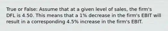 True or False: Assume that at a given level of sales, the firm's DFL is 4.50. This means that a 1% decrease in the firm's EBIT will result in a corresponding 4.5% increase in the firm's EBIT.