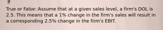 True or False: Assume that at a given sales level, a firm's DOL is 2.5. This means that a 1% change in the firm's sales will result in a corresponding 2.5% change in the firm's EBIT.