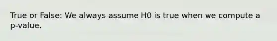 True or False: We always assume H0 is true when we compute a p-value.