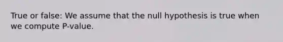 True or false: We assume that the null hypothesis is true when we compute P-value.