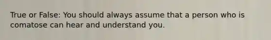 True or False: You should always assume that a person who is comatose can hear and understand you.