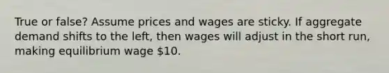 True or false? Assume prices and wages are sticky. If aggregate demand shifts to the left, then wages will adjust in the short run, making equilibrium wage 10.