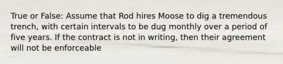 True or False: Assume that Rod hires Moose to dig a tremendous trench, with certain intervals to be dug monthly over a period of five years. If the contract is not in writing, then their agreement will not be enforceable