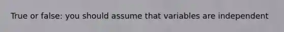 True or false: you should assume that variables are independent