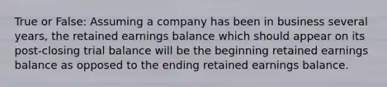 True or False: Assuming a company has been in business several years, the retained earnings balance which should appear on its post-closing trial balance will be the beginning retained earnings balance as opposed to the ending retained earnings balance.