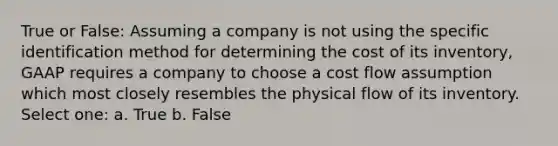 True or False: Assuming a company is not using the specific identification method for determining the cost of its inventory, GAAP requires a company to choose a cost flow assumption which most closely resembles the physical flow of its inventory. Select one: a. True b. False