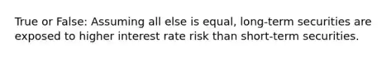 True or False: Assuming all else is equal, long-term securities are exposed to higher interest rate risk than short-term securities.