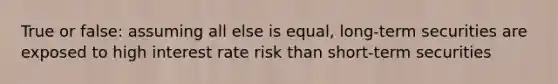 True or false: assuming all else is equal, long-term securities are exposed to high interest rate risk than short-term securities