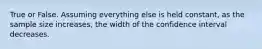 True or False. Assuming everything else is held constant, as the sample size increases, the width of the confidence interval decreases.