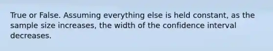 True or False. Assuming everything else is held constant, as the sample size increases, the width of the confidence interval decreases.