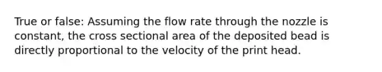 True or false: Assuming the flow rate through the nozzle is constant, the cross sectional area of the deposited bead is directly proportional to the velocity of the print head.