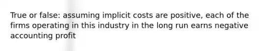 True or false: assuming implicit costs are positive, each of the firms operating in this industry in the long run earns negative accounting profit