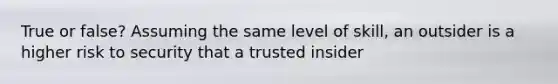 True or false? Assuming the same level of skill, an outsider is a higher risk to security that a trusted insider