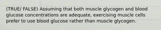 (TRUE/ FALSE) Assuming that both muscle glycogen and blood glucose concentrations are adequate, exercising muscle cells prefer to use blood glucose rather than muscle glycogen.