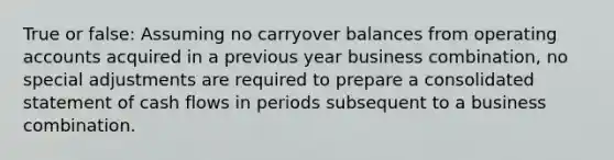 True or false: Assuming no carryover balances from operating accounts acquired in a previous year business combination, no special adjustments are required to prepare a consolidated statement of cash flows in periods subsequent to a business combination.