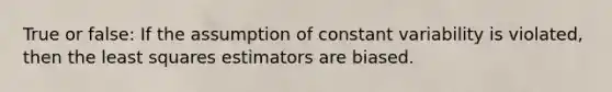 True or false: If the assumption of constant variability is violated, then the least squares estimators are biased.