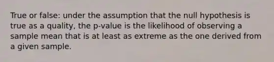 True or false: under the assumption that the null hypothesis is true as a quality, the p-value is the likelihood of observing a sample mean that is at least as extreme as the one derived from a given sample.