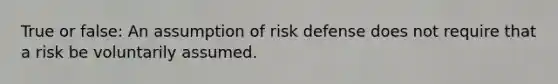 True or false: An assumption of risk defense does not require that a risk be voluntarily assumed.