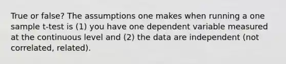 True or false? The assumptions one makes when running a one sample t-test is (1) you have one dependent variable measured at the continuous level and (2) the data are independent (not correlated, related).