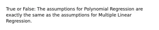 True or False: The assumptions for Polynomial Regression are exactly the same as the assumptions for Multiple Linear Regression.