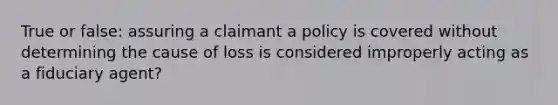 True or false: assuring a claimant a policy is covered without determining the cause of loss is considered improperly acting as a fiduciary agent?