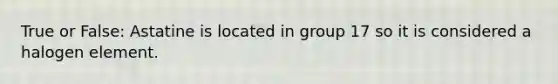 True or False: Astatine is located in group 17 so it is considered a halogen element.