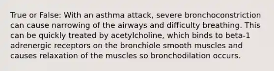 True or False: With an asthma attack, severe bronchoconstriction can cause narrowing of the airways and difficulty breathing. This can be quickly treated by acetylcholine, which binds to beta-1 adrenergic receptors on the bronchiole smooth muscles and causes relaxation of the muscles so bronchodilation occurs.