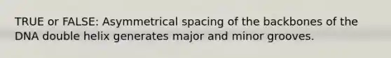 TRUE or FALSE: Asymmetrical spacing of the backbones of the DNA double helix generates major and minor grooves.