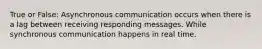 True or False: Asynchronous communication occurs when there is a lag between receiving responding messages. While synchronous communication happens in real time.