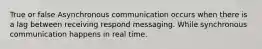 True or false Asynchronous communication occurs when there is a lag between receiving respond messaging. While synchronous communication happens in real time.