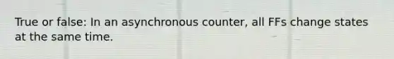 True or false: In an asynchronous counter, all FFs change states at the same time.