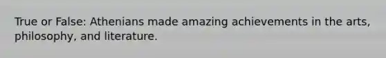 True or False: Athenians made amazing achievements in the arts, philosophy, and literature.