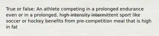 True or false: An athlete competing in a prolonged endurance even or in a prolonged, high intensity intermittent sport like soccer or hockey benefits from pre-competition meal that is high in fat